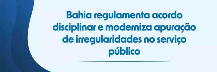 Bahia regulamenta acordo disciplinar e moderniza apuração de irregularidades no serviço público